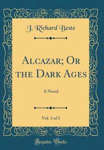 Alcazar; Or the Dark Ages, Vol. 3 of 3: A Novel (Classic Reprint) di J. Richard Beste edito da Forgotten Books