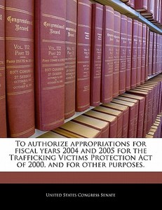 To Authorize Appropriations For Fiscal Years 2004 And 2005 For The Trafficking Victims Protection Act Of 2000, And For Other Purposes. edito da Bibliogov