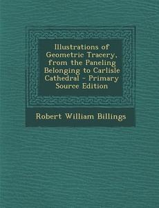 Illustrations of Geometric Tracery, from the Paneling Belonging to Carlisle Cathedral di Robert William Billings edito da Nabu Press