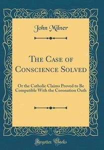 The Case of Conscience Solved: Or the Catholic Claims Proved to Be Compatible with the Coronation Oath (Classic Reprint) di John Milner edito da Forgotten Books