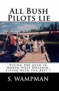 All Bush Pilots Lie: Flying the Bush in North-West Ontario, Flying with the Best ! di S. Wampman edito da Createspace