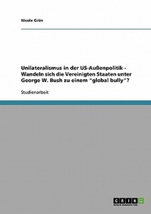 Unilateralismus In Der Us-aussenpolitik - Wandeln Sich Die Vereinigten Staaten Unter George W. Bush Zu Einem Global Bully? di Nicole Grun edito da Grin Verlag