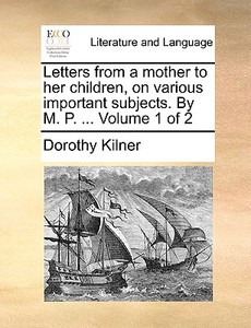 Letters From A Mother To Her Children, On Various Important Subjects. By M. P. ... Volume 1 Of 2 di Dorothy Kilner edito da Gale Ecco, Print Editions