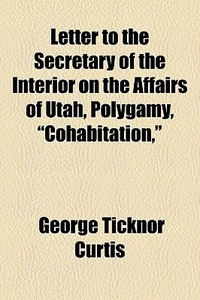 Letter To The Secretary Of The Interior On The Affairs Of Utah, Polygamy, "cohabitation," di George Ticknor Curtis edito da General Books Llc