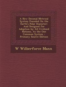 A New Decimal Metrical System Founded on the Earth's Polar Diameter: And Designed for Adoption by All Civilized Nations, as the One Common System - di W. Wilberforce Mann edito da Nabu Press
