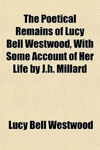 The Poetical Remains Of Lucy Bell Westwood, With Some Account Of Her Life By J.h. Millard di Lucy Bell Westwood edito da General Books Llc