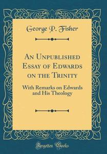 An Unpublished Essay of Edwards on the Trinity: With Remarks on Edwards and His Theology (Classic Reprint) di George P. Fisher edito da Forgotten Books
