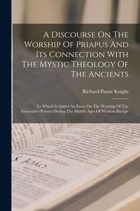 A Discourse On The Worship Of Priapus And Its Connection With The Mystic Theology Of The Ancients: To Which Is Added An Essay On The Worship Of The Ge di Richard Payne Knight edito da LEGARE STREET PR
