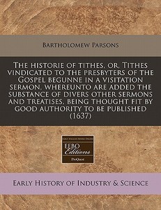 The Historie Of Tithes, Or, Tithes Vindicated To The Presbyters Of The Gospel Begunne In A Visitation Sermon, Whereunto Are Added The Substance Of Div di Bartholomew Parsons edito da Eebo Editions, Proquest