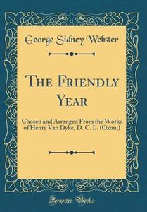 The Friendly Year: Chosen and Arranged from the Works of Henry Van Dyke, D. C. L. (Oxon;) (Classic Reprint) di George Sidney Webster edito da Forgotten Books