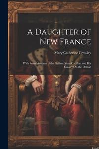 A Daughter of New France: With Some Account of the Gallant Sieur Cadillac and His Colony On the Detroit di Mary Catherine Crowley edito da LEGARE STREET PR