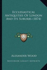 Ecclesiastical Antiquities of London and Its Suburbs (1874) di Alexander Wood edito da Kessinger Publishing