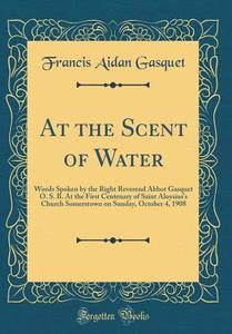 At the Scent of Water: Words Spoken by the Right Reverend Abbot Gasquet O. S. B. at the First Centenary of Saint Aloysius's Church Somerstown di Francis Aidan Gasquet edito da Forgotten Books