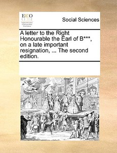 A Letter To The Right Honourable The Earl Of B***, On A Late Important Resignation, ... The Second Edition di Multiple Contributors edito da Gale Ecco, Print Editions