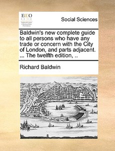 Baldwin's New Complete Guide To All Persons Who Have Any Trade Or Concern With The City Of London, And Parts Adjacent. ... The Twelfth Edition, di Richard Baldwin edito da Gale Ecco, Print Editions