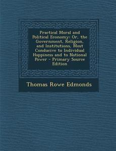 Practical Moral and Political Economy: Or, the Government, Religion, and Institutions, Most Conducive to Individual Happiness and to National Power - di Thomas Rowe Edmonds edito da Nabu Press