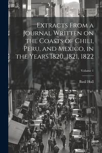 Extracts From a Journal Written on the Coasts of Chili, Peru, and Mexico, in the Years 1820, 1821, 1822; Volume 1 di Basil Hall edito da LEGARE STREET PR