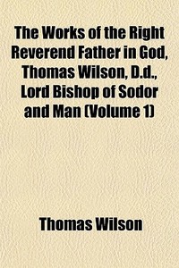 The Works Of The Right Reverend Father In God, Thomas Wilson, D.d., Lord Bishop Of Sodor And Man (volume 1) di Thomas Wilson edito da General Books Llc