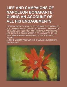 Life and Campaigns of Napoleon Bonaparte; From the Siege of Toulon to the Battle of Waterloo: Also, Embracing Accounts of the Daring Exploits of His M di Antoine Vincent Arnault edito da Rarebooksclub.com