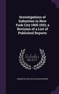 Investigations Of Industries In New York City 1905-1921; A Revision Of A List Of Published Reports di Henriette Rose Walter, Mary edito da Palala Press