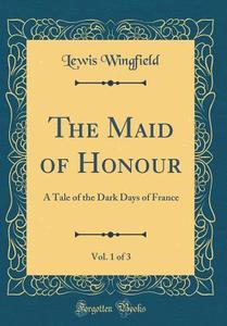 The Maid of Honour, Vol. 1 of 3: A Tale of the Dark Days of France (Classic Reprint) di Lewis Wingfield edito da Forgotten Books