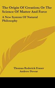 The Origin Of Creation; Or The Science Of Matter And Force: A New System Of Natural Philosophy di Thomas Roderick Fraser, Andrew Dewar edito da Kessinger Publishing, Llc