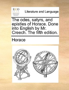 The Odes, Satyrs, And Epistles Of Horace. Done Into English By Mr. Creech. The Fifth Edition di Horace edito da Gale Ecco, Print Editions