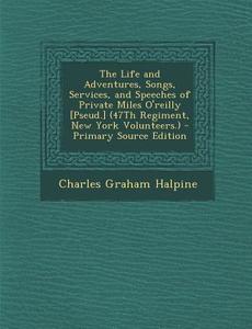 The Life and Adventures, Songs, Services, and Speeches of Private Miles O'Reilly [Pseud.] (47th Regiment, New York Volunteers.) - Primary Source Editi di Charles Graham Halpine edito da Nabu Press