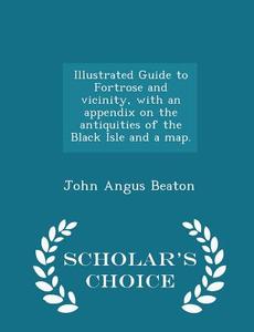 Illustrated Guide To Fortrose And Vicinity, With An Appendix On The Antiquities Of The Black Isle And A Map. - Scholar's Choice Edition di John Angus Beaton edito da Scholar's Choice