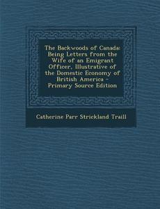 The Backwoods of Canada: Being Letters from the Wife of an Emigrant Officer, Illustrative of the Domestic Economy of British America di Catherine Parr Strickland Traill edito da Nabu Press
