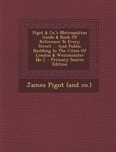 Pigot & Co.'s Metropolitan Guide & Book of Reference to Every Street ... and Public Building in the Cities of London & Westminster [&C.]. edito da Nabu Press