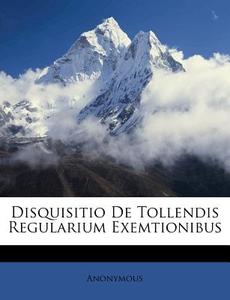 Disquisitio De Tollendis Regularium Exemtionibus di Anonymous edito da Nabu Press