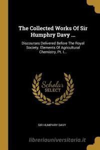 The Collected Works Of Sir Humphry Davy ...: Discourses Delivered Before The Royal Society. Elements Of Agricultural Che di Sir Humphry Davy edito da WENTWORTH PR