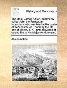 The Life Of James Aitken, Commonly Called John The Painter, An Incendiary, Who Was Tried At The Castle Of Winchester, On Thursday The 7th Day Of March di James Aitken edito da Gale Ecco, Print Editions