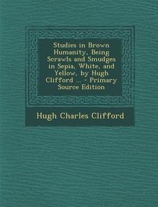 Studies in Brown Humanity, Being Scrawls and Smudges in Sepia, White, and Yellow, by Hugh Clifford ... di Hugh Charles Clifford edito da Nabu Press