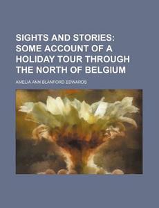 Sights And Stories; Some Account Of A Holiday Tour Through The North Of Belgium di Amelia Ann Blanford Edwards edito da General Books Llc