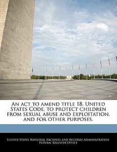 An Act To Amend Title 18, United States Code, To Protect Children From Sexual Abuse And Exploitation, And For Other Purposes. edito da Bibliogov