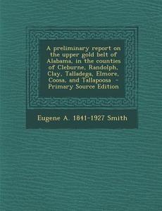 A   Preliminary Report on the Upper Gold Belt of Alabama, in the Counties of Cleburne, Randolph, Clay, Talladega, Elmore, Coosa, and Tallapoosa - Prim di Eugene a. 1841-1927 Smith, William M. Brewer, George Wesson Hawkes edito da Nabu Press