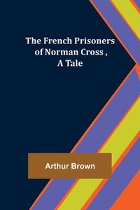 The French Prisoners of Norman Cross ,A Tale di Arthur Brown edito da Alpha Editions