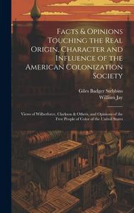 Facts & Opinions Touching the Real Origin, Character and Influence of the American Colonization Society: Views of Wilberforce, Clarkson & Others, and di Giles Badger Stebbins, William Jay edito da LEGARE STREET PR