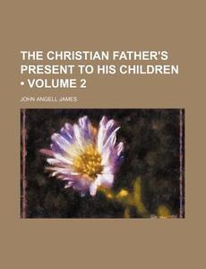 The Christian Father's Present To His Children (volume 2) di John Angell James edito da General Books Llc