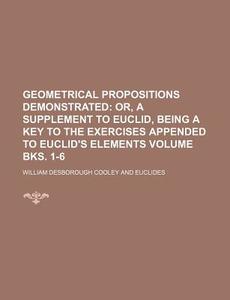 Geometrical Propositions Demonstrated Volume Bks. 1-6; Or, a Supplement to Euclid, Being a Key to the Exercises Appended to Euclid's Elements di William Desborough Cooley edito da Rarebooksclub.com