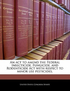An Act To Amend The Federal Insecticide, Fungicide, And Rodenticide Act With Respect To Minor Use Pesticides. edito da Bibliogov