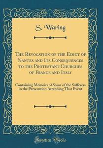 The Revocation of the Edict of Nantes and Its Consequences to the Protestant Churches of France and Italy: Containing Memoirs of Some of the Sufferers di S. Waring edito da Forgotten Books