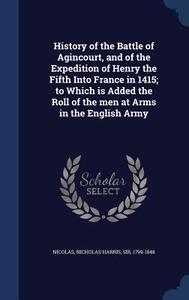 History Of The Battle Of Agincourt, And Of The Expedition Of Henry The Fifth Into France In 1415; To Which Is Added The Roll Of The Men At Arms In The edito da Sagwan Press