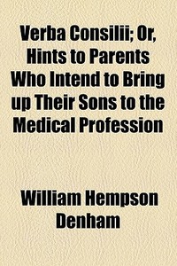 Verba Consilii; Or, Hints To Parents Who Intend To Bring Up Their Sons To The Medical Profession di William Hempson Denham edito da General Books Llc