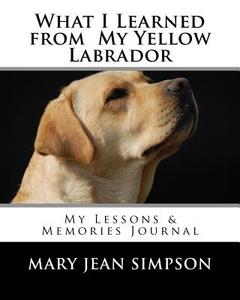 What I Learned from My Yellow Labrador: My Lessons & Memories Journal di Mary Jean Simpson edito da Createspace Independent Publishing Platform