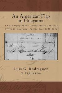 An American Flag in Guayama: A Case Study of the United States Consular Office in Guayama, Puerto Rico 1828-1852 di Luis G. Rodriguez y. Figueroa edito da Createspace