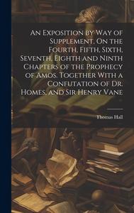 An Exposition by Way of Supplement, On the Fourth, Fifth, Sixth, Seventh, Eighth and Ninth Chapters of the Prophecy of Amos. Together With a Confutati di Thomas Hall edito da LEGARE STREET PR