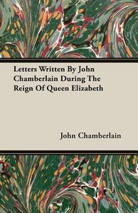 Letters Written By John Chamberlain During The Reign Of Queen Elizabeth di John Chamberlain edito da Detzer Press